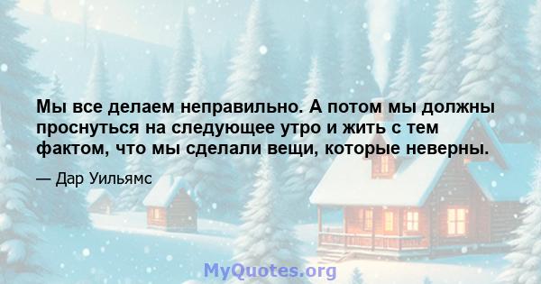 Мы все делаем неправильно. А потом мы должны проснуться на следующее утро и жить с тем фактом, что мы сделали вещи, которые неверны.