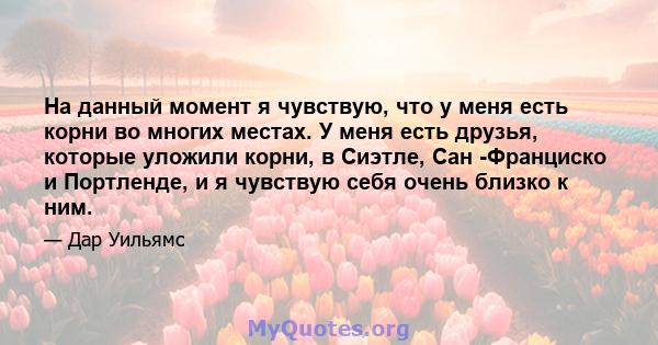 На данный момент я чувствую, что у меня есть корни во многих местах. У меня есть друзья, которые уложили корни, в Сиэтле, Сан -Франциско и Портленде, и я чувствую себя очень близко к ним.