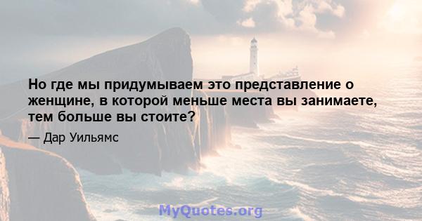 Но где мы придумываем это представление о женщине, в которой меньше места вы занимаете, тем больше вы стоите?