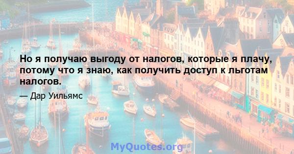 Но я получаю выгоду от налогов, которые я плачу, потому что я знаю, как получить доступ к льготам налогов.