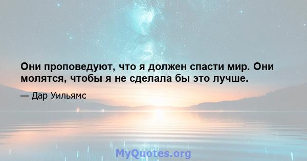 Они проповедуют, что я должен спасти мир. Они молятся, чтобы я не сделала бы это лучше.