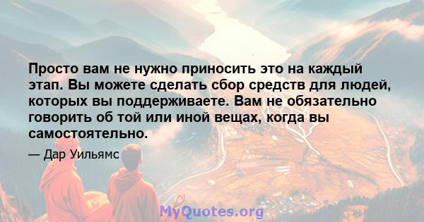 Просто вам не нужно приносить это на каждый этап. Вы можете сделать сбор средств для людей, которых вы поддерживаете. Вам не обязательно говорить об той или иной вещах, когда вы самостоятельно.