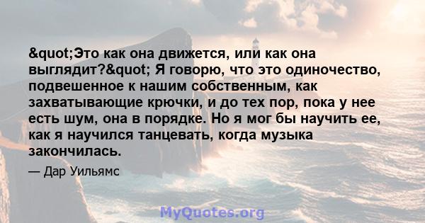 "Это как она движется, или как она выглядит?" Я говорю, что это одиночество, подвешенное к нашим собственным, как захватывающие крючки, и до тех пор, пока у нее есть шум, она в порядке. Но я мог бы научить ее, 