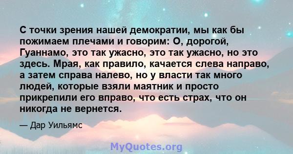 С точки зрения нашей демократии, мы как бы пожимаем плечами и говорим: О, дорогой, Гуаннамо, это так ужасно, это так ужасно, но это здесь. Мрая, как правило, качается слева направо, а затем справа налево, но у власти