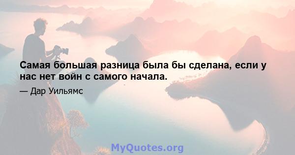 Самая большая разница была бы сделана, если у нас нет войн с самого начала.