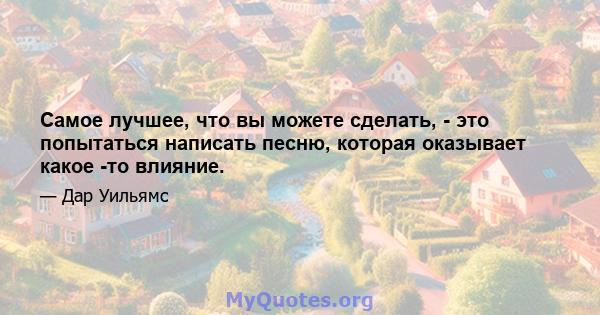 Самое лучшее, что вы можете сделать, - это попытаться написать песню, которая оказывает какое -то влияние.