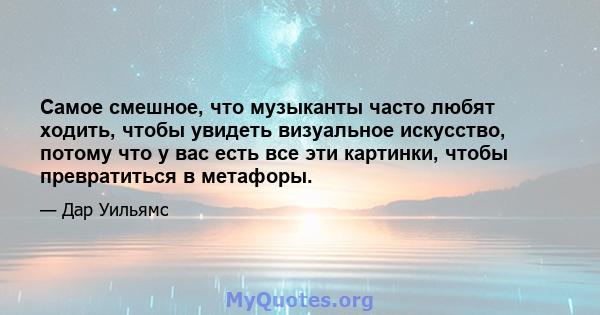 Самое смешное, что музыканты часто любят ходить, чтобы увидеть визуальное искусство, потому что у вас есть все эти картинки, чтобы превратиться в метафоры.