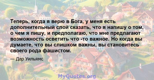 Теперь, когда я верю в Бога, у меня есть дополнительный слой сказать, что я напишу о том, о чем я пишу, и предполагаю, что мне предлагают возможность осветить что -то важное. Но когда вы думаете, что вы слишком важны,