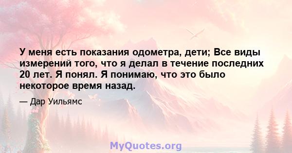 У меня есть показания одометра, дети; Все виды измерений того, что я делал в течение последних 20 лет. Я понял. Я понимаю, что это было некоторое время назад.