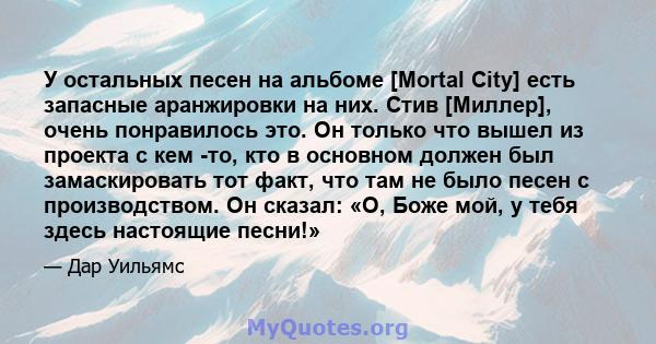 У остальных песен на альбоме [Mortal City] есть запасные аранжировки на них. Стив [Миллер], очень понравилось это. Он только что вышел из проекта с кем -то, кто в основном должен был замаскировать тот факт, что там не