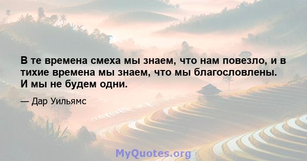 В те времена смеха мы знаем, что нам повезло, и в тихие времена мы знаем, что мы благословлены. И мы не будем одни.