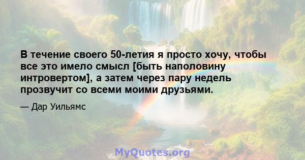 В течение своего 50-летия я просто хочу, чтобы все это имело смысл [быть наполовину интровертом], а затем через пару недель прозвучит со всеми моими друзьями.