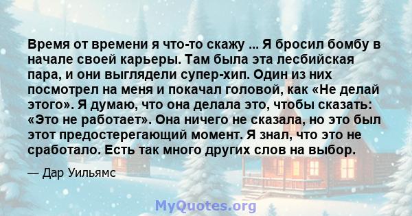 Время от времени я что-то скажу ... Я бросил бомбу в начале своей карьеры. Там была эта лесбийская пара, и они выглядели супер-хип. Один из них посмотрел на меня и покачал головой, как «Не делай этого». Я думаю, что она 