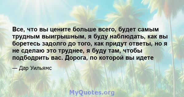 Все, что вы цените больше всего, будет самым трудным выигрышным, я буду наблюдать, как вы боретесь задолго до того, как придут ответы, но я не сделаю это труднее, я буду там, чтобы подбодрить вас. Дорога, по которой вы