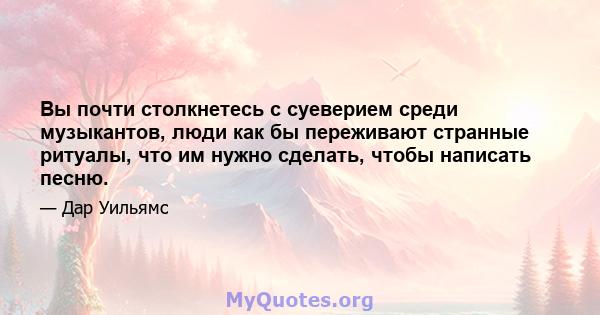 Вы почти столкнетесь с суеверием среди музыкантов, люди как бы переживают странные ритуалы, что им нужно сделать, чтобы написать песню.