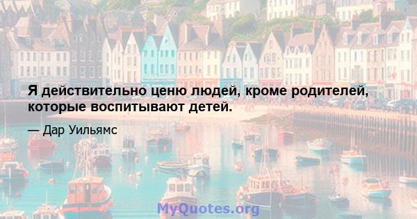 Я действительно ценю людей, кроме родителей, которые воспитывают детей.