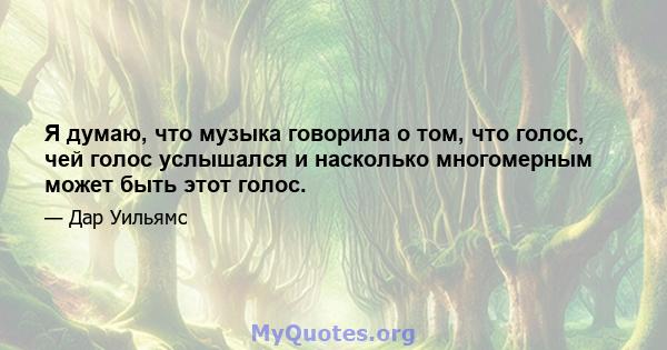 Я думаю, что музыка говорила о том, что голос, чей голос услышался и насколько многомерным может быть этот голос.