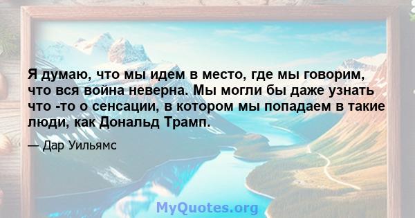 Я думаю, что мы идем в место, где мы говорим, что вся война неверна. Мы могли бы даже узнать что -то о сенсации, в котором мы попадаем в такие люди, как Дональд Трамп.