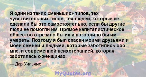 Я один из таких «меньших» типов, тех чувствительных типов, тех людей, которые не сделали бы это самостоятельно, если бы другие люди не помогли им. Прямое капиталистическое общество отрезало бы их и позволило бы им