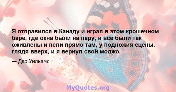 Я отправился в Канаду и играл в этом крошечном баре, где окна были на пару, и все были так оживлены и пели прямо там, у подножия сцены, глядя вверх, и я вернул свой моджо.