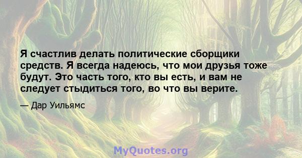 Я счастлив делать политические сборщики средств. Я всегда надеюсь, что мои друзья тоже будут. Это часть того, кто вы есть, и вам не следует стыдиться того, во что вы верите.