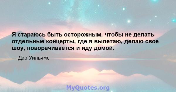 Я стараюсь быть осторожным, чтобы не делать отдельные концерты, где я вылетаю, делаю свое шоу, поворачивается и иду домой.