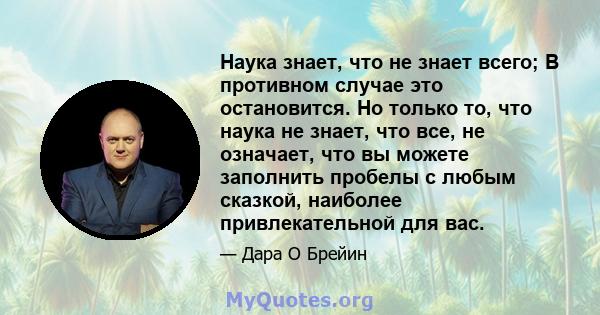 Наука знает, что не знает всего; В противном случае это остановится. Но только то, что наука не знает, что все, не означает, что вы можете заполнить пробелы с любым сказкой, наиболее привлекательной для вас.