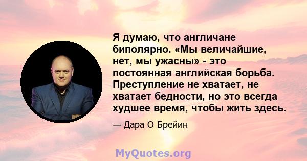 Я думаю, что англичане биполярно. «Мы величайшие, нет, мы ужасны» - это постоянная английская борьба. Преступление не хватает, не хватает бедности, но это всегда худшее время, чтобы жить здесь.