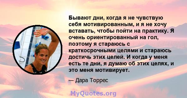 Бывают дни, когда я не чувствую себя мотивированным, и я не хочу вставать, чтобы пойти на практику. Я очень ориентированный на гол, поэтому я стараюсь с краткосрочными целями и стараюсь достичь этих целей. И когда у