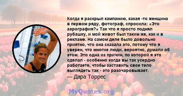 Когда я раскрыл кампанию, какая -то женщина в первом ряду, фотограф, спросила: «Это аэрография?» Так что я просто поднял рубашку, и мой живот был таким же, как и в рекламе. На самом деле было довольно приятно, что она