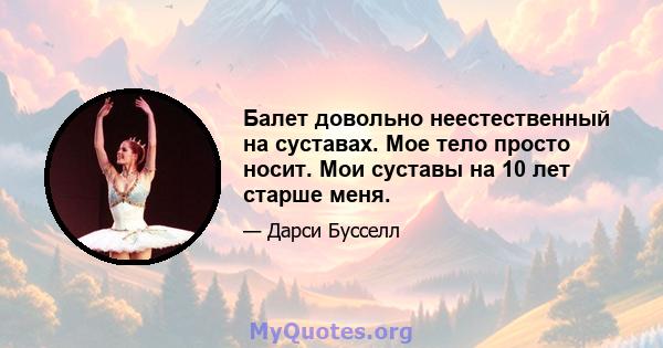 Балет довольно неестественный на суставах. Мое тело просто носит. Мои суставы на 10 лет старше меня.