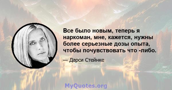 Все было новым, теперь я наркоман, мне, кажется, нужны более серьезные дозы опыта, чтобы почувствовать что -либо.