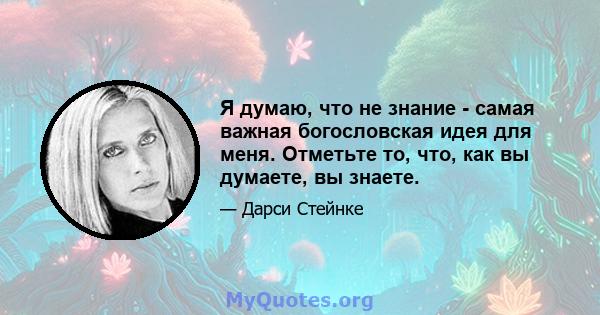 Я думаю, что не знание - самая важная богословская идея для меня. Отметьте то, что, как вы думаете, вы знаете.