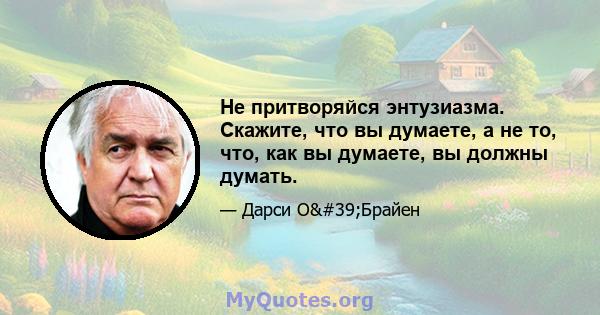 Не притворяйся энтузиазма. Скажите, что вы думаете, а не то, что, как вы думаете, вы должны думать.