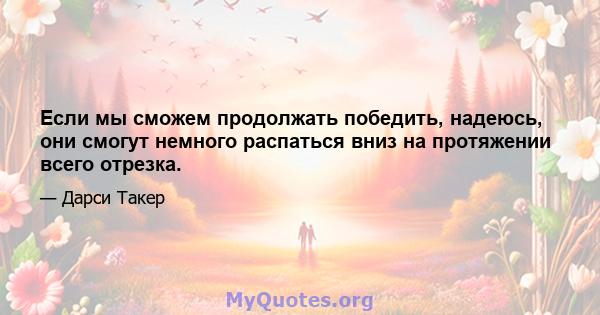 Если мы сможем продолжать победить, надеюсь, они смогут немного распаться вниз на протяжении всего отрезка.