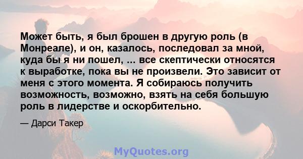 Может быть, я был брошен в другую роль (в Монреале), и он, казалось, последовал за мной, куда бы я ни пошел, ... все скептически относятся к выработке, пока вы не произвели. Это зависит от меня с этого момента. Я