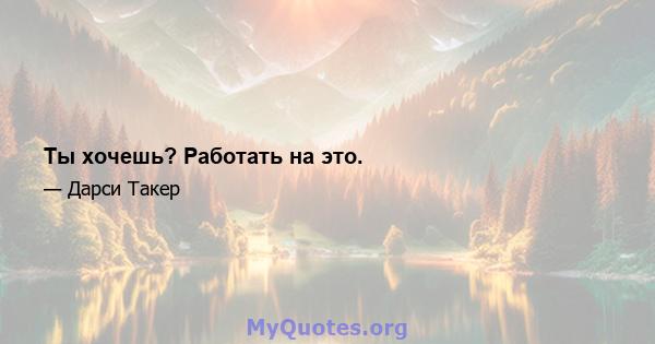 Ты хочешь? Работать на это.