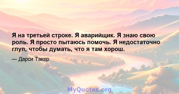 Я на третьей строке. Я аварийщик. Я знаю свою роль. Я просто пытаюсь помочь. Я недостаточно глуп, чтобы думать, что я там хорош.