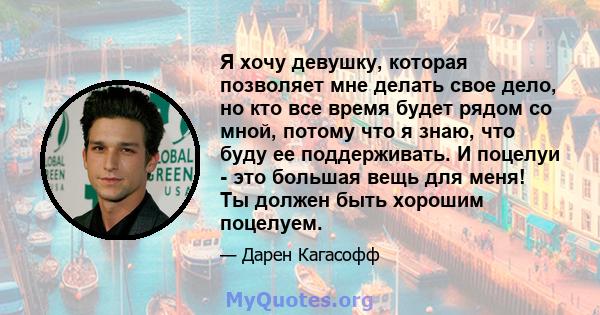 Я хочу девушку, которая позволяет мне делать свое дело, но кто все время будет рядом со мной, потому что я знаю, что буду ее поддерживать. И поцелуи - это большая вещь для меня! Ты должен быть хорошим поцелуем.