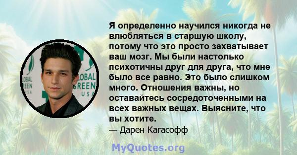 Я определенно научился никогда не влюбляться в старшую школу, потому что это просто захватывает ваш мозг. Мы были настолько психотичны друг для друга, что мне было все равно. Это было слишком много. Отношения важны, но