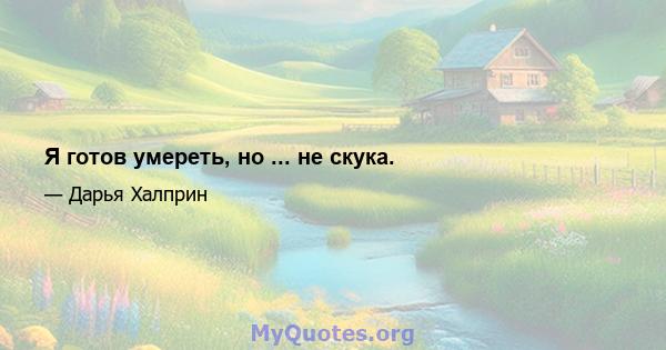 Я готов умереть, но ... не скука.