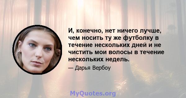 И, конечно, нет ничего лучше, чем носить ту же футболку в течение нескольких дней и не чистить мои волосы в течение нескольких недель.