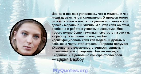 Иногда я все еще удивляюсь, что я модель, и что люди думают, что я симпатичен. Я прошел много разных этапов о том, что я делаю и почему я это делаю - морально и этично. Я пытал себя об этом, особенно в работе с успехом