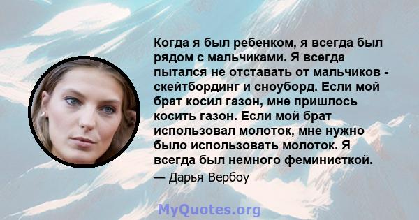 Когда я был ребенком, я всегда был рядом с мальчиками. Я всегда пытался не отставать от мальчиков - скейтбординг и сноуборд. Если мой брат косил газон, мне пришлось косить газон. Если мой брат использовал молоток, мне