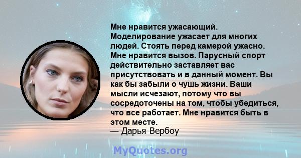 Мне нравится ужасающий. Моделирование ужасает для многих людей. Стоять перед камерой ужасно. Мне нравится вызов. Парусный спорт действительно заставляет вас присутствовать и в данный момент. Вы как бы забыли о чушь