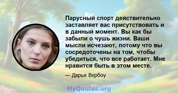 Парусный спорт действительно заставляет вас присутствовать и в данный момент. Вы как бы забыли о чушь жизни. Ваши мысли исчезают, потому что вы сосредоточены на том, чтобы убедиться, что все работает. Мне нравится быть