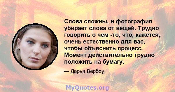 Слова сложны, и фотография убирает слова от вещей. Трудно говорить о чем -то, что, кажется, очень естественно для вас, чтобы объяснить процесс. Момент действительно трудно положить на бумагу.