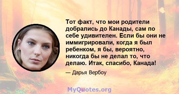 Тот факт, что мои родители добрались до Канады, сам по себе удивителен. Если бы они не иммигрировали, когда я был ребенком, я бы, вероятно, никогда бы не делал то, что делаю. Итак, спасибо, Канада!