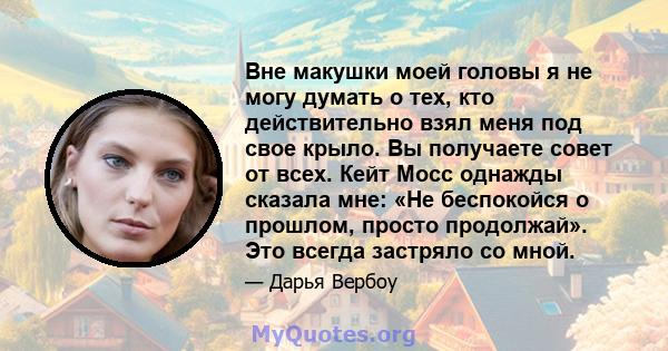 Вне макушки моей головы я не могу думать о тех, кто действительно взял меня под свое крыло. Вы получаете совет от всех. Кейт Мосс однажды сказала мне: «Не беспокойся о прошлом, просто продолжай». Это всегда застряло со