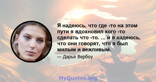 Я надеюсь, что где -то на этом пути я вдохновил кого -то сделать что -то. ... и я надеюсь, что они говорят, что я был милым и вежливым.